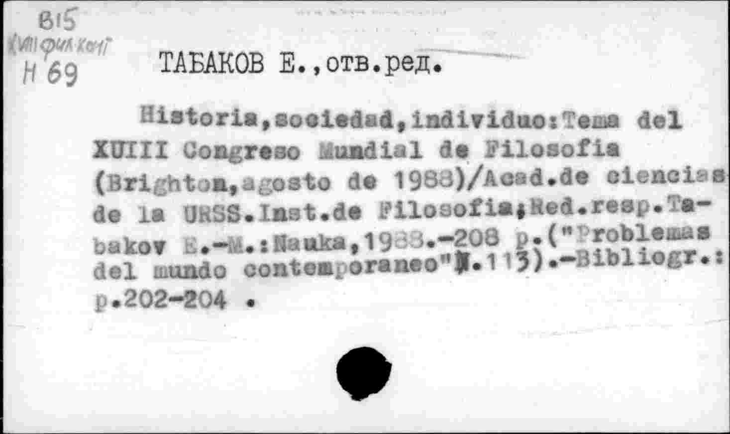 ﻿TAEAKOB E.,0TB.pes.
■’iBtoria,6ooied«d,individuo» Tenia del XUIII Congreso Mundial de Filosofia (Brighton,agosto de 1988)/Acad.de oienciaa de la UKSS.lnat.de FilosofiajKed.reap.Tabakov o.—a4.tRanka,198 ^OS f^iorr% del ...undo conten> oraneo J.113)« Bibiiogr.: p.202-204 •